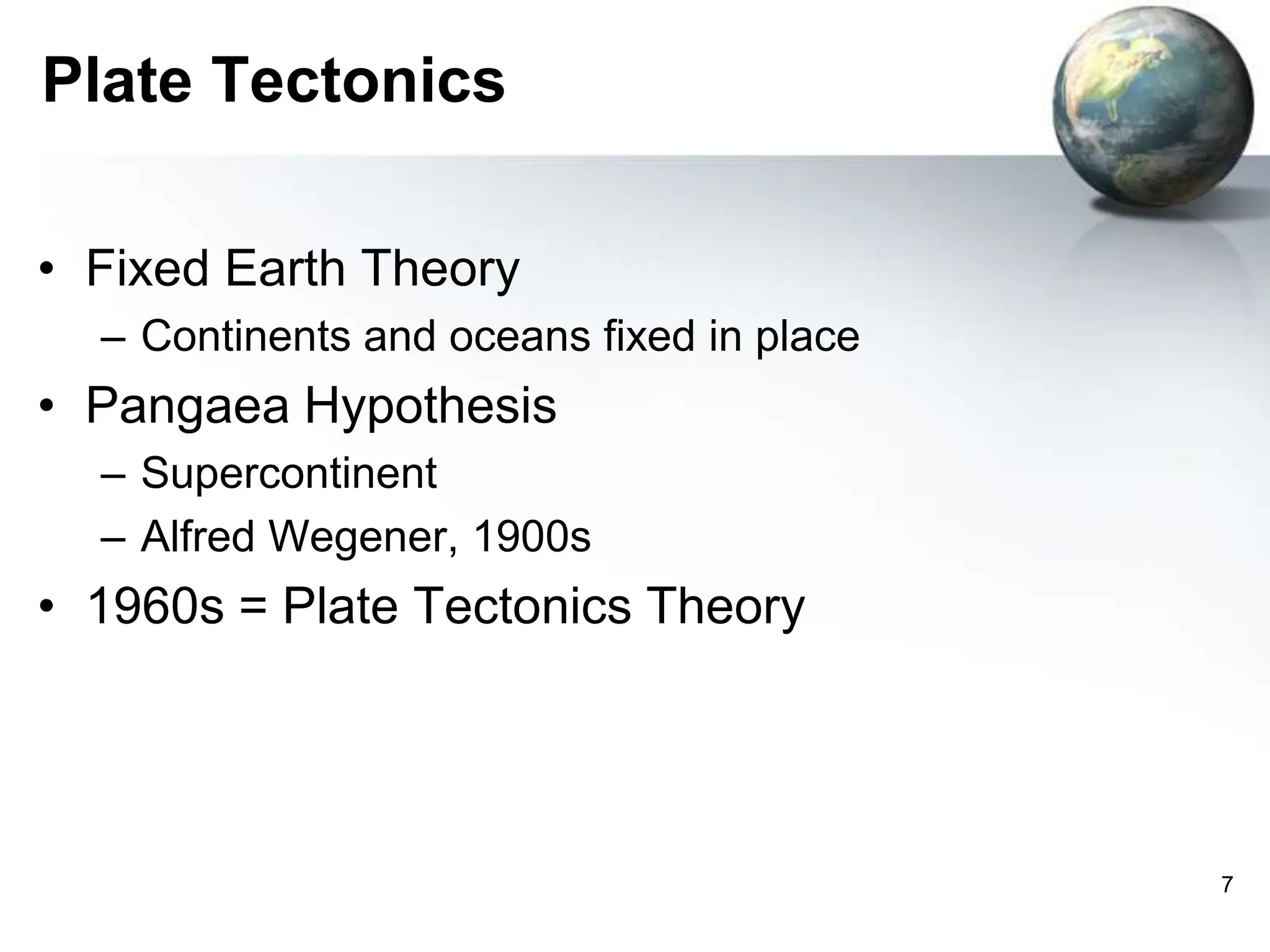 7
Plate Tectonics
• Fixed Earth Theory
– Continents and oceans fixed in place
• Pangaea Hypothesis
– Supercontinent
– Alfred Wegener, 1900s
• 1960s = Plate Tectonics Theory
 