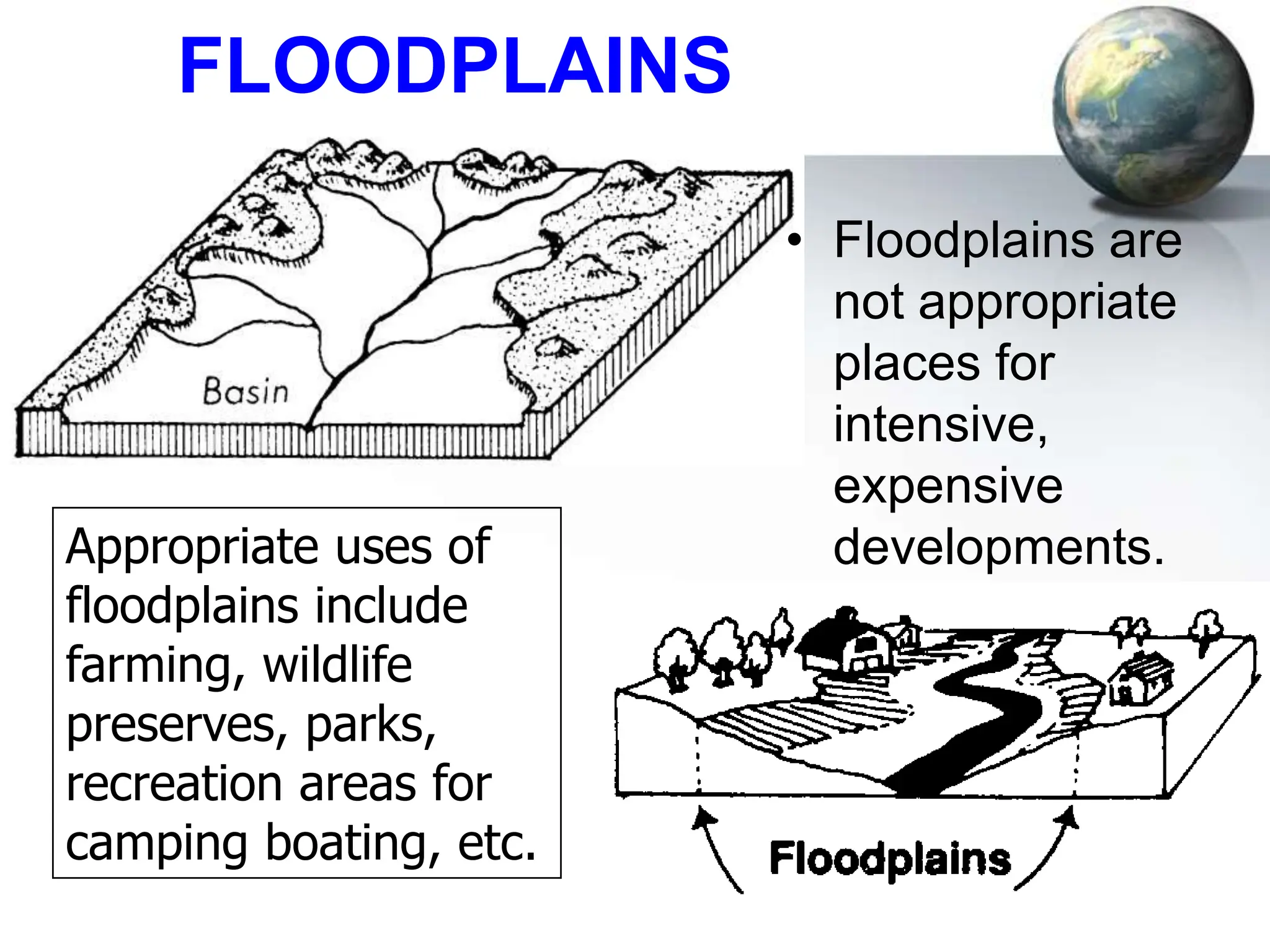 78
FLOODPLAINS
• Floodplains are
not appropriate
places for
intensive,
expensive
developments.
Appropriate uses of
floodplains include
farming, wildlife
preserves, parks,
recreation areas for
camping boating, etc.
 