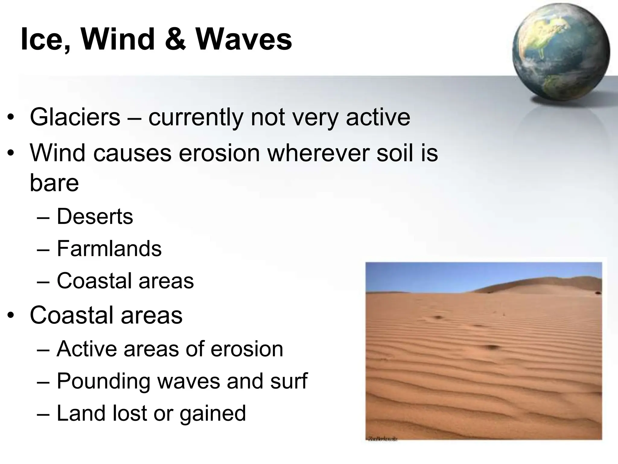 79
Ice, Wind & Waves
• Glaciers – currently not very active
• Wind causes erosion wherever soil is
bare
– Deserts
– Farmlands
– Coastal areas
• Coastal areas
– Active areas of erosion
– Pounding waves and surf
– Land lost or gained
 