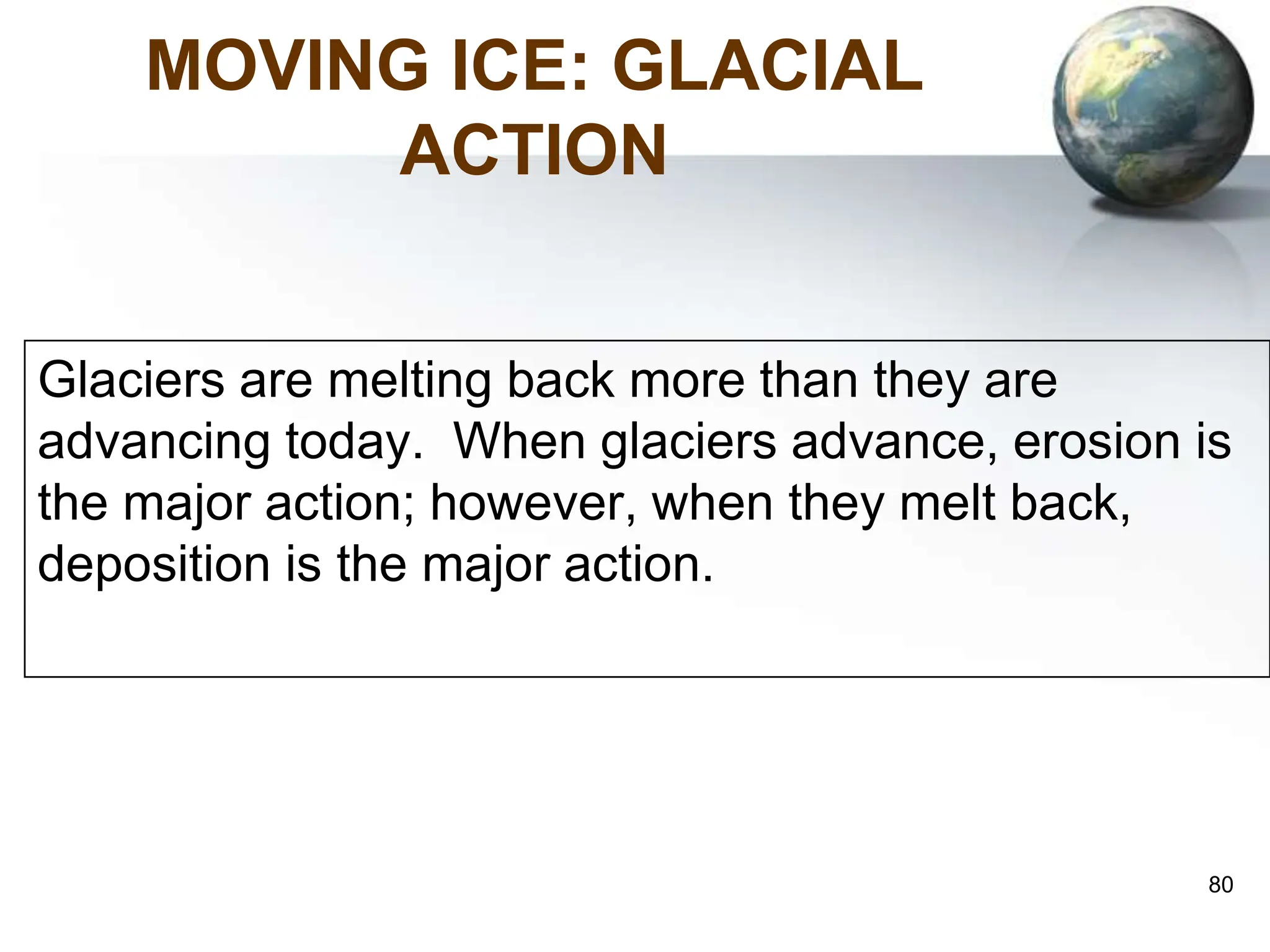 80
MOVING ICE: GLACIAL
ACTION
Glaciers are melting back more than they are
advancing today. When glaciers advance, erosion is
the major action; however, when they melt back,
deposition is the major action.
 