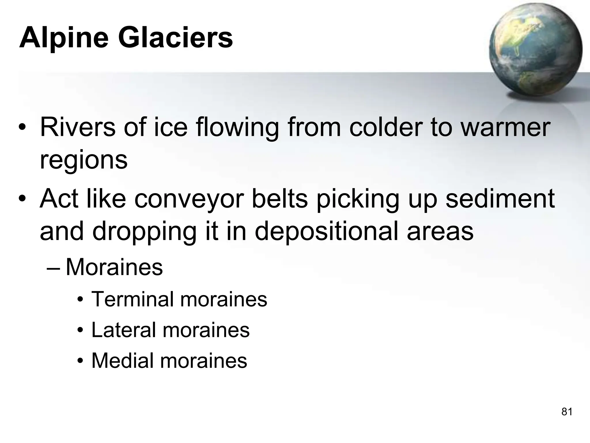 81
Alpine Glaciers
• Rivers of ice flowing from colder to warmer
regions
• Act like conveyor belts picking up sediment
and dropping it in depositional areas
– Moraines
• Terminal moraines
• Lateral moraines
• Medial moraines
 