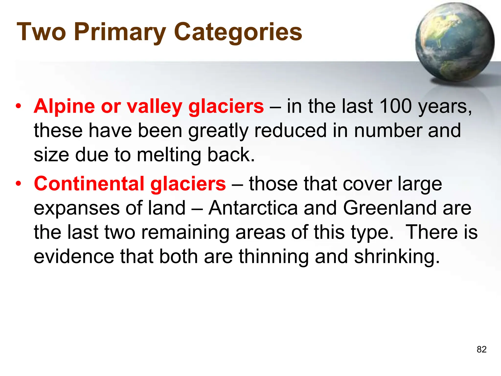 82
Two Primary Categories
• Alpine or valley glaciers – in the last 100 years,
these have been greatly reduced in number and
size due to melting back.
• Continental glaciers – those that cover large
expanses of land – Antarctica and Greenland are
the last two remaining areas of this type. There is
evidence that both are thinning and shrinking.
 