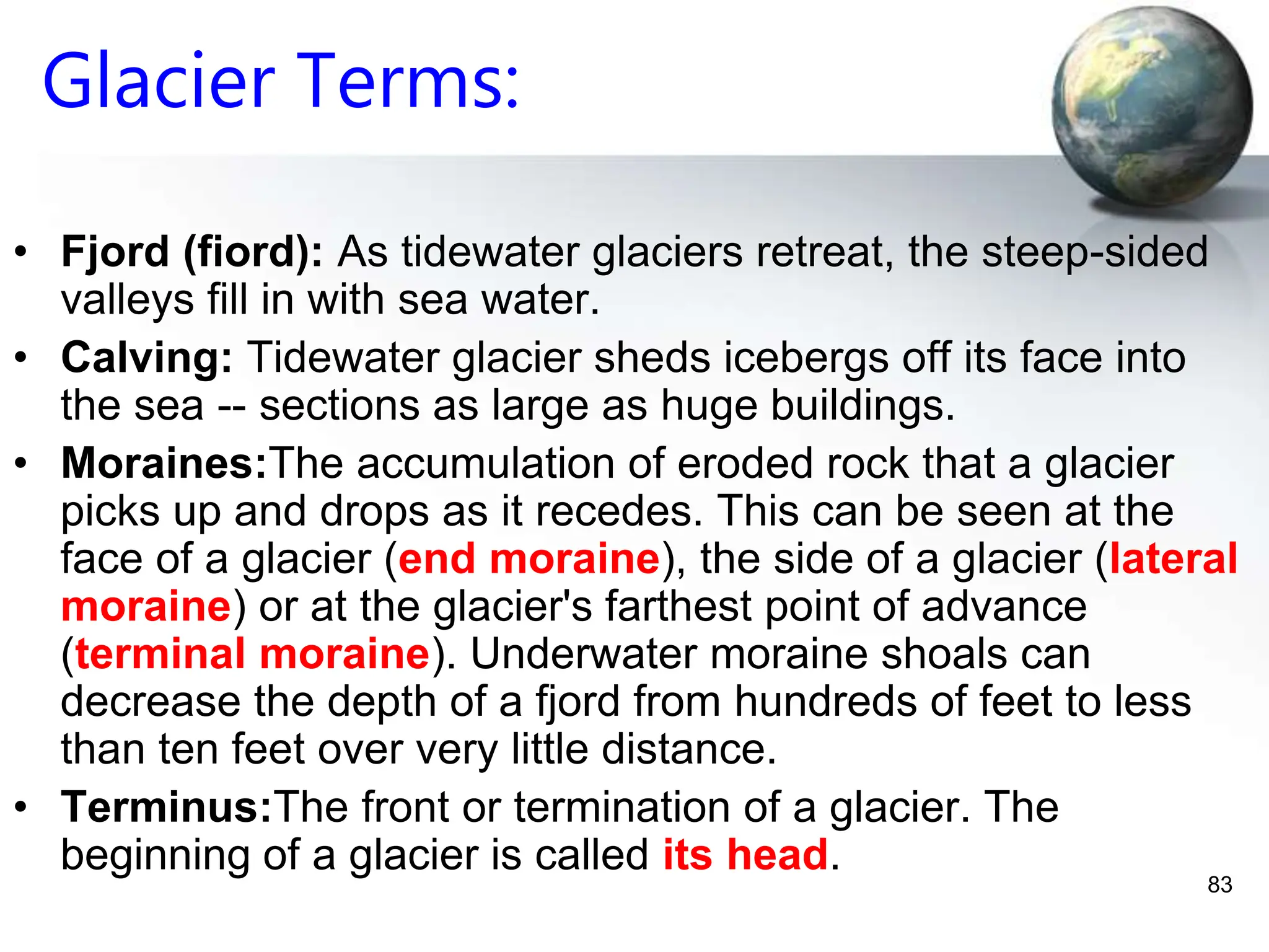 83
Glacier Terms:
• Fjord (fiord): As tidewater glaciers retreat, the steep-sided
valleys fill in with sea water.
• Calving: Tidewater glacier sheds icebergs off its face into
the sea -- sections as large as huge buildings.
• Moraines:The accumulation of eroded rock that a glacier
picks up and drops as it recedes. This can be seen at the
face of a glacier (end moraine), the side of a glacier (lateral
moraine) or at the glacier's farthest point of advance
(terminal moraine). Underwater moraine shoals can
decrease the depth of a fjord from hundreds of feet to less
than ten feet over very little distance.
• Terminus:The front or termination of a glacier. The
beginning of a glacier is called its head.
 