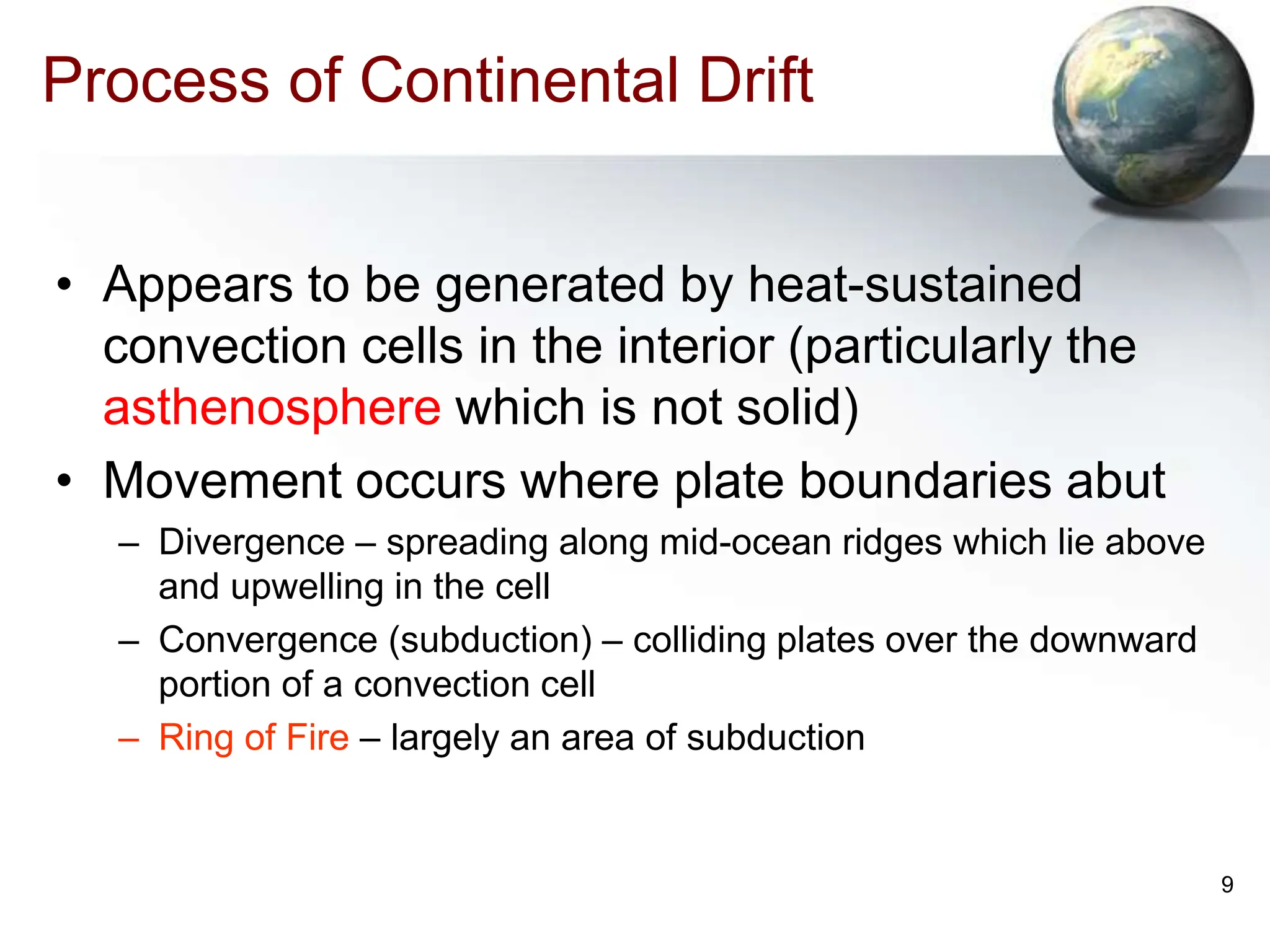 9
Process of Continental Drift
• Appears to be generated by heat-sustained
convection cells in the interior (particularly the
asthenosphere which is not solid)
• Movement occurs where plate boundaries abut
– Divergence – spreading along mid-ocean ridges which lie above
and upwelling in the cell
– Convergence (subduction) – colliding plates over the downward
portion of a convection cell
– Ring of Fire – largely an area of subduction
 