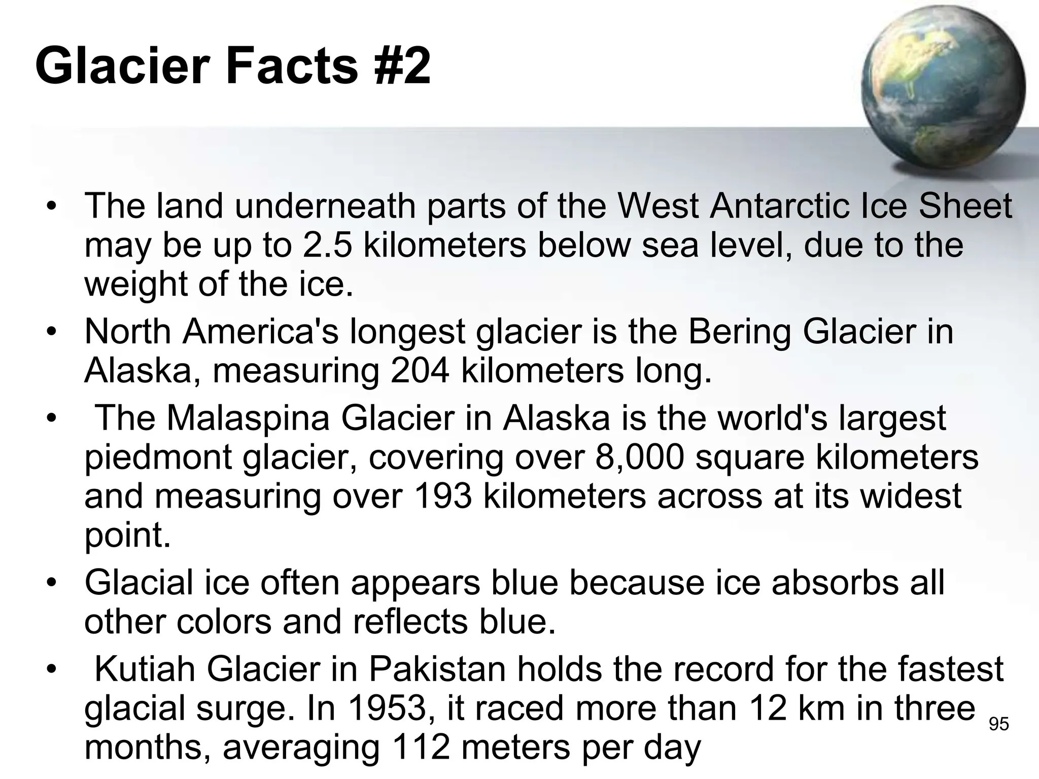 95
Glacier Facts #2
• The land underneath parts of the West Antarctic Ice Sheet
may be up to 2.5 kilometers below sea level, due to the
weight of the ice.
• North America's longest glacier is the Bering Glacier in
Alaska, measuring 204 kilometers long.
• The Malaspina Glacier in Alaska is the world's largest
piedmont glacier, covering over 8,000 square kilometers
and measuring over 193 kilometers across at its widest
point.
• Glacial ice often appears blue because ice absorbs all
other colors and reflects blue.
• Kutiah Glacier in Pakistan holds the record for the fastest
glacial surge. In 1953, it raced more than 12 km in three
months, averaging 112 meters per day
 