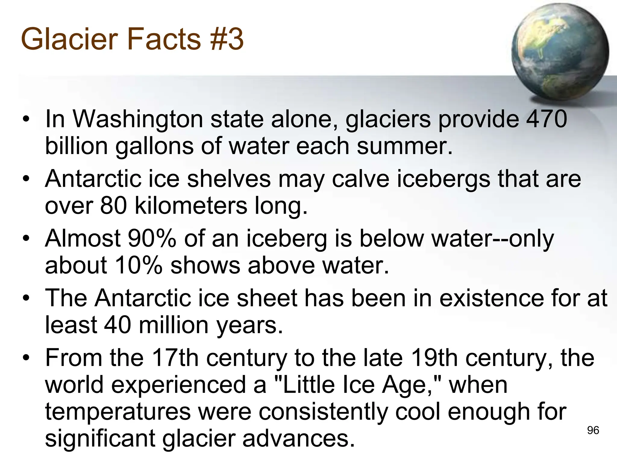 96
Glacier Facts #3
• In Washington state alone, glaciers provide 470
billion gallons of water each summer.
• Antarctic ice shelves may calve icebergs that are
over 80 kilometers long.
• Almost 90% of an iceberg is below water--only
about 10% shows above water.
• The Antarctic ice sheet has been in existence for at
least 40 million years.
• From the 17th century to the late 19th century, the
world experienced a "Little Ice Age," when
temperatures were consistently cool enough for
significant glacier advances.
 