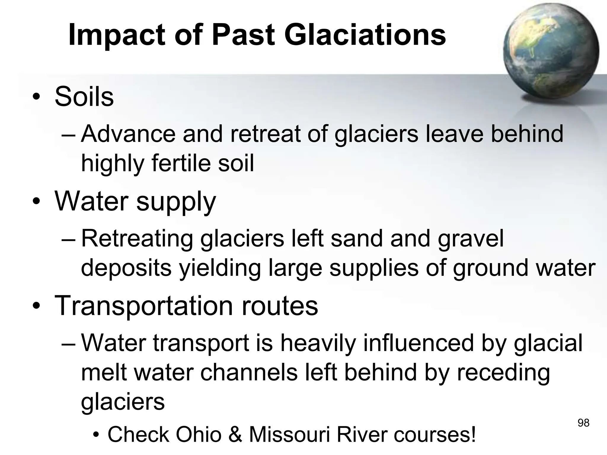 98
Impact of Past Glaciations
• Soils
– Advance and retreat of glaciers leave behind
highly fertile soil
• Water supply
– Retreating glaciers left sand and gravel
deposits yielding large supplies of ground water
• Transportation routes
– Water transport is heavily influenced by glacial
melt water channels left behind by receding
glaciers
• Check Ohio & Missouri River courses!
 