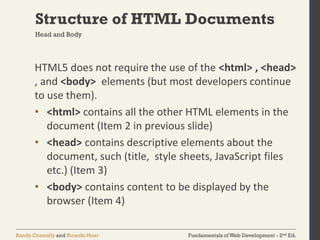 Fundamentals of Web Development - 2nd Ed.Randy Connolly and Ricardo Hoar
Structure of HTML Documents
Head and Body
HTML5 does not require the use of the <html> , <head>
, and <body> elements (but most developers continue
to use them).
• <html> contains all the other HTML elements in the
document (Item 2 in previous slide)
• <head> contains descriptive elements about the
document, such (title, style sheets, JavaScript files
etc.) (Item 3)
• <body> contains content to be displayed by the
browser (Item 4)
 
