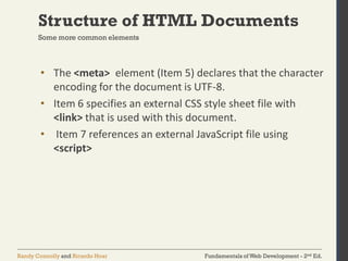 Fundamentals of Web Development - 2nd Ed.Randy Connolly and Ricardo Hoar
Structure of HTML Documents
• The <meta> element (Item 5) declares that the character
encoding for the document is UTF-8.
• Item 6 specifies an external CSS style sheet file with
<link> that is used with this document.
• Item 7 references an external JavaScript file using
<script>
Some more common elements
 