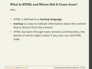 Fundamentals of Web Development - 2nd Ed.Randy Connolly and Ricardo Hoar
What Is HTML andWhere Did It Come from?
• HTML is defined as a markup language.
• markup is a way to indicate information about the content
that is distinct from the content
• HTML has been through many versions and branches, the
details of which might matter if you ever see old HTML
code.
HTML
 