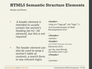 Fundamentals of Web Development - 2nd Ed.Randy Connolly and Ricardo Hoar
HTML5 Semantic Structure Elements
Header and Footer
• A header element is
intended to usually
contain the section’s
heading (an h1– h6
element), but this is not
required.
• The header element can
also be used to wrap a
section’s table of
contents, a search form,
or any relevant logos.
<header>
<img src="logo.gif" alt="logo" />
<h1>Fundamentals of Web
Development</h1>
...
</header>
<article>
<header>
<h2>HTML5Semantic Structure
Elements</h2>
<p> By <em>Randy
Connolly</em></p>
</header>
...
</article>
 