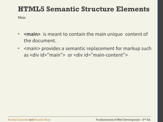 Fundamentals of Web Development - 2nd Ed.Randy Connolly and Ricardo Hoar
HTML5 Semantic Structure Elements
• <main> is meant to contain the main unique content of
the document.
• <main> provides a semantic replacement for markup such
as <div id="main"> or <div id="main-content">
Main
 