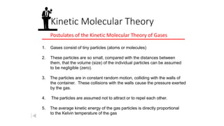 Kinetic Molecular Theory
Postulates of the Kinetic Molecular Theory of Gases
1. Gases consist of tiny particles (atoms or molecules)
2. These particles are so small, compared with the distances between
them, that the volume (size) of the individual particles can be assumed
to be negligible (zero).
3. The particles are in constant random motion, colliding with the walls of
the container. These collisions with the walls cause the pressure exerted
by the gas.
4. The particles are assumed not to attract or to repel each other.
5. The average kinetic energy of the gas particles is directly proportional
to the Kelvin temperature of the gas
 