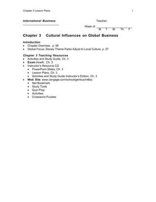 Chapter 3 Lesson Plans                                                         1



International Business                                   Teacher:
_______________________
                                                Week of: _______________________
                                                          M    T   W    Th    F

Chapter 3         Cultural Influences on Global Business
Introduction
• Chapter Overview, p. 56
• Global Focus: Disney Theme Parks Adjust to Local Culture, p. 57

Chapter 3 Teaching Resources
• Activities and Study Guide, Ch. 3
• Exam View®, Ch. 3
• Instructor’s Resource CD
  • PowerPoint Slides, Ch. 3
  • Lesson Plans, Ch. 3
  • Activities and Study Guide Instructor’s Edition, Ch. 3
• Web Site www.cengage.com/school/genbus/intlbiz
  • Net Bookmark
  • Study Tools
  • Quiz Prep
  • Activities
  • Crossword Puzzles
 