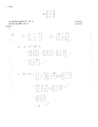 1. Given
P =










112
121
211
(a) Find R so that R = P2
– 4P – I, [3 marks]
(b) Show that PR + 4I = 0. [2 marks]
Answer:
1.
 