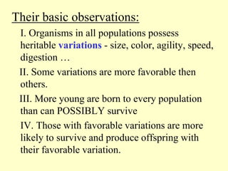 Their basic observations:
I. Organisms in all populations possess
heritable variations - size, color, agility, speed,
digestion …
II. Some variations are more favorable then
others.
III. More young are born to every population
than can POSSIBLY survive
IV. Those with favorable variations are more
likely to survive and produce offspring with
their favorable variation.
 