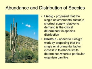 Abundance and Distribution of Species
• Liebig - proposed that the
single environmental factor in
shortest supply relative to
demand is the critical
determinant in species
distribution
• Shelfold - added to Liebig’s
work by proposing that the
single environmental factor
closest to tolerance limits
determines where a particular
organism can live
 