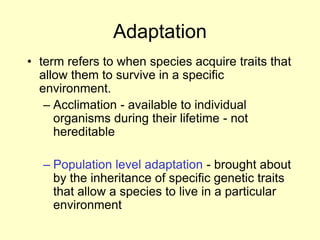 Adaptation
• term refers to when species acquire traits that
allow them to survive in a specific
environment.
– Acclimation - available to individual
organisms during their lifetime - not
hereditable
– Population level adaptation - brought about
by the inheritance of specific genetic traits
that allow a species to live in a particular
environment
 