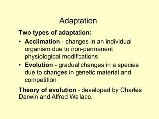 Adaptation
Two types of adaptation:
• Acclimation - changes in an individual
organism due to non-permanent
physiological modifications
• Evolution - gradual changes in a species
due to changes in genetic material and
competition
Theory of evolution - developed by Charles
Darwin and Alfred Wallace.
 
