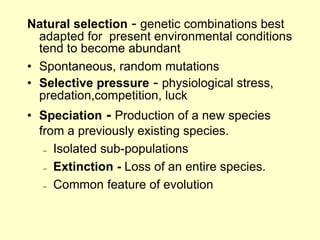 Natural selection - genetic combinations best
adapted for present environmental conditions
tend to become abundant
• Spontaneous, random mutations
• Selective pressure - physiological stress,
predation,competition, luck
• Speciation - Production of a new species
from a previously existing species.
– Isolated sub-populations
– Extinction - Loss of an entire species.
– Common feature of evolution
 