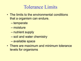Tolerance Limits
• The limits to the environmental conditions
that a organism can endure.
– temperate
– moisture
– nutrient supply
– soil and water chemistry
– available space
• There are maximum and minimum tolerance
levels for organisms
 