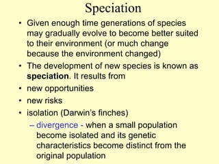 Speciation
• Given enough time generations of species
may gradually evolve to become better suited
to their environment (or much change
because the environment changed)
• The development of new species is known as
speciation. It results from
• new opportunities
• new risks
• isolation (Darwin’s finches)
– divergence - when a small population
become isolated and its genetic
characteristics become distinct from the
original population
 