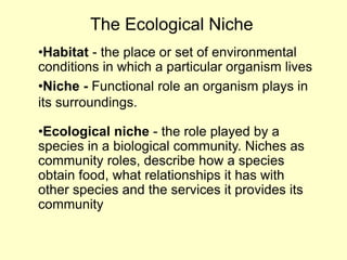 •Habitat - the place or set of environmental
conditions in which a particular organism lives
•Niche - Functional role an organism plays in
its surroundings.
•Ecological niche - the role played by a
species in a biological community. Niches as
community roles, describe how a species
obtain food, what relationships it has with
other species and the services it provides its
community
The Ecological Niche
 
