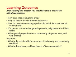 Learning Outcomes
After studying this chapter, you should be able to answer the
following questions:
• How does species diversity arise?
• Why do species live in different locations?
• How do interactions among species affect their fates and that of
communities?
• If a species has unlimited growth potential, why doesn’t it fi ll the
earth?
• What special properties does a community of species have, and
why are they
important?
• What is the relationship between species diversity and community
stability?
• What is disturbance, and how does it affect communities?
3-3
 