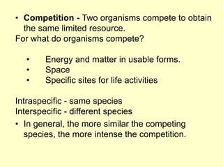 • Competition - Two organisms compete to obtain
the same limited resource.
For what do organisms compete?
• Energy and matter in usable forms.
• Space
• Specific sites for life activities
Intraspecific - same species
Interspecific - different species
• In general, the more similar the competing
species, the more intense the competition.
 