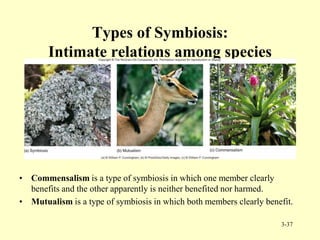 Types of Symbiosis:
Intimate relations among species
• Commensalism is a type of symbiosis in which one member clearly
benefits and the other apparently is neither benefited nor harmed.
• Mutualism is a type of symbiosis in which both members clearly benefit.
3-37
 