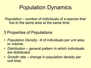 Population Dynamics
Population – number of individuals of a species that
live in the same area at the same time.
• Population Density - # of individuals per unit area
or volume.
• Distribution – general pattern in which individuals
are distributed.
• Growth rate – change in population density per
unit time.
3 Properties of Populations
 