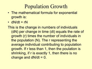 Population Growth
• The mathematical formula for exponential
growth is:
• dN/dt = rN
This is the change in numbers of individuals
(dN) per change in time (dt) equals the rate of
growth (r) times the number of individuals in
the population (N). The r representing the
average individual contributing to population
growth. If r less than 1, then the poulation is
shrinking, if r is exactly 1, then there is no
change and dN/dt = 0.
 