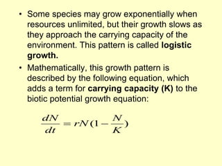 • Some species may grow exponentially when
resources unlimited, but their growth slows as
they approach the carrying capacity of the
environment. This pattern is called logistic
growth.
• Mathematically, this growth pattern is
described by the following equation, which
adds a term for carrying capacity (K) to the
biotic potential growth equation:
)
1
(
K
N
rN
dt
dN


 