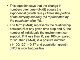 • This equation says that the change in
numbers over time (dN/dt) equals the
exponential growth rate ( r times the portion
of the carrying capacity (K) represented by
the population size (N).
• The term (1-N/K) represents the relationship
between N at any given time step and K, the
number of individuals the environment can
support. If N less than K, say 100 compared
to 120 then (1-N/K) is a positive number
(1-100/120) = 0.17 and population growth
dN/dt is slow but positive
 