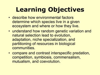 Learning Objectives
• describe how environmental factors
determine which species live in a given
ecosystem and where or how they live.
• understand how random genetic variation and
natural selection lead to evolution,
adaptation, niche specialization, and
partitioning of resources in biological
communities.
• compare and contrast interspecific predation,
competition, symbiosis, commensalism,
mutualism, and coevolution.
 