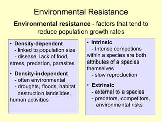 Environmental Resistance
Environmental resistance - factors that tend to
reduce population growth rates
• Density-dependent
• - linked to population size
• - disease, lack of food,
stress, predation, parasites
• Density-independent
• - often environmental
• - droughts, floods, habitat
• destruction,landslides,
human activities
• Intrinsic
• - Intense competions
within a species are both
attributes of a species
themselves
• - slow reproduction
• Extrinsic
• - external to a species
• - predators, competitors,
• environmental risks
 