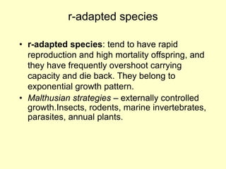 r-adapted species
• r-adapted species: tend to have rapid
reproduction and high mortality offspring, and
they have frequently overshoot carrying
capacity and die back. They belong to
exponential growth pattern.
• Malthusian strategies – externally controlled
growth.Insects, rodents, marine invertebrates,
parasites, annual plants.
 