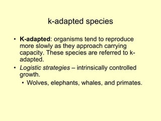 k-adapted species
• K-adapted: organisms tend to reproduce
more slowly as they approach carrying
capacity. These species are referred to k-
adapted.
• Logistic strategies – intrinsically controlled
growth.
• Wolves, elephants, whales, and primates.
 