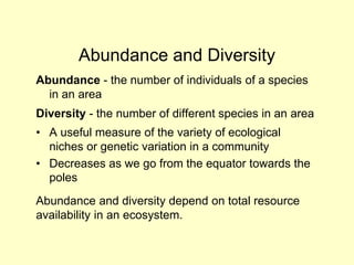 Abundance and Diversity
Abundance - the number of individuals of a species
in an area
Diversity - the number of different species in an area
• A useful measure of the variety of ecological
niches or genetic variation in a community
• Decreases as we go from the equator towards the
poles
Abundance and diversity depend on total resource
availability in an ecosystem.
 