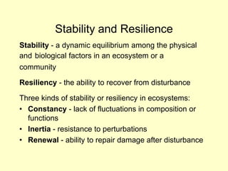 Stability and Resilience
Stability - a dynamic equilibrium among the physical
and biological factors in an ecosystem or a
community
Resiliency - the ability to recover from disturbance
Three kinds of stability or resiliency in ecosystems:
• Constancy - lack of fluctuations in composition or
functions
• Inertia - resistance to perturbations
• Renewal - ability to repair damage after disturbance
 