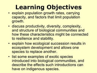 Learning Objectives
• explain population growth rates, carrying
capacity, and factors that limit population
growth.
• discuss productivity, diversity, complexity,
and structure of biological communities and
how these characteristics might be connected
to resilience and stability.
• explain how ecological succession results in
ecosystem development and allows one
species to replace another.
• list some examples of exotic species
introduced into biological communities, and
describe the effects such introductions can
have on indigenous species.
 