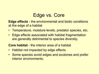 Edge effects - the environmental and biotic conditions
at the edge of a habitat
• Temperature, moisture levels, predator species, etc.
• Edge effects associated with habitat fragmentation
are generally detrimental to species diversity.
Core habitat - the interior area of a habitat
• Habitat not impacted by edge effects
• Some species avoid edges and ecotones and prefer
interior environments.
Edge vs. Core
 