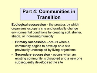 Part 4: Communities in
Transition
Ecological succession - the process by which
organisms occupy a site and gradually change
environmental conditions by creating soil, shelter,
shade, or increasing humidity
• Primary succession - occurs when a
community begins to develop on a site
previously unoccupied by living organisms
• Secondary succession - occurs when an
existing community is disrupted and a new one
subsequently develops at the site
 