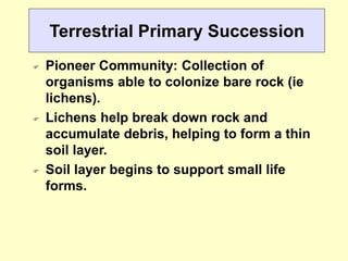 Terrestrial Primary Succession
 Pioneer Community: Collection of
organisms able to colonize bare rock (ie
lichens).
 Lichens help break down rock and
accumulate debris, helping to form a thin
soil layer.
 Soil layer begins to support small life
forms.
 