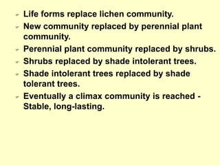 Life forms replace lichen community.
 New community replaced by perennial plant
community.
 Perennial plant community replaced by shrubs.
 Shrubs replaced by shade intolerant trees.
 Shade intolerant trees replaced by shade
tolerant trees.
 Eventually a climax community is reached -
Stable, long-lasting.
 