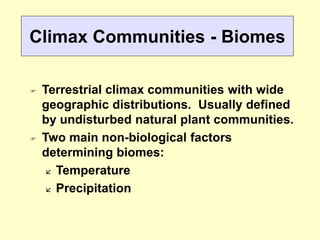 Climax Communities - Biomes
 Terrestrial climax communities with wide
geographic distributions. Usually defined
by undisturbed natural plant communities.
 Two main non-biological factors
determining biomes:
 Temperature
 Precipitation
 