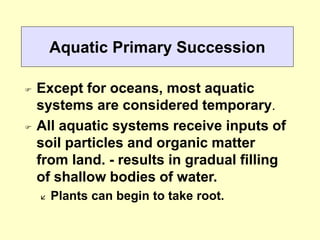 Aquatic Primary Succession
 Except for oceans, most aquatic
systems are considered temporary.
 All aquatic systems receive inputs of
soil particles and organic matter
from land. - results in gradual filling
of shallow bodies of water.
 Plants can begin to take root.
 
