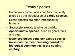 Exotic Species
• Sometimes communities can be completely
altered by the introduction of exotic species.
• Exotic species are often introduced by
humans.
• Successful exotics tend to be prolific,
opportunistic species, such as goats, cats,
and pigs.
• Many ecologists consider exotic species
invasions the most pressing hazard for
biological communities in the coming
century.
 