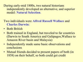 During early-mid 1800s, two natural historians
independently developed an alternative, and superior
model: Natural Selection.
Two individuals were Alfred Russell Wallace and
Charles Darwin:
• Both British
• Both trained in England, but traveled to far countries
(Darwin to South America and Galápagos,Wallace to
Amazon River basin and Malaysia)
• Independently made same basic observations and
conclusions
• Mutual friends decided to present papers of both (in
1858) on their behalf, so both could get credit
 