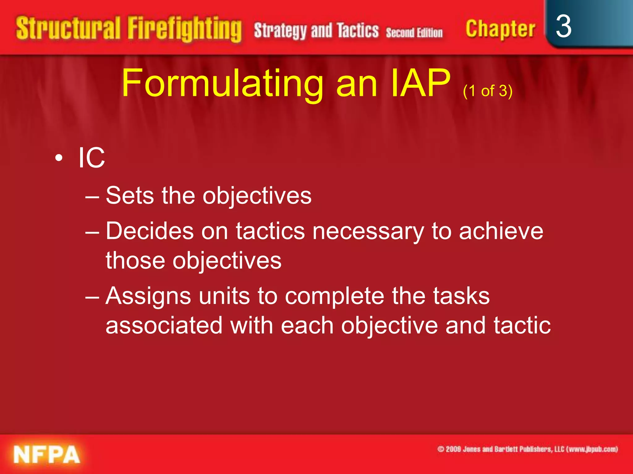 3
       Formulating an IAP (1 of 3)
• IC
  – Sets the objectives
  – Decides on tactics necessary to achieve
    those objectives
  – Assigns units to complete the tasks
    associated with each objective and tactic
 